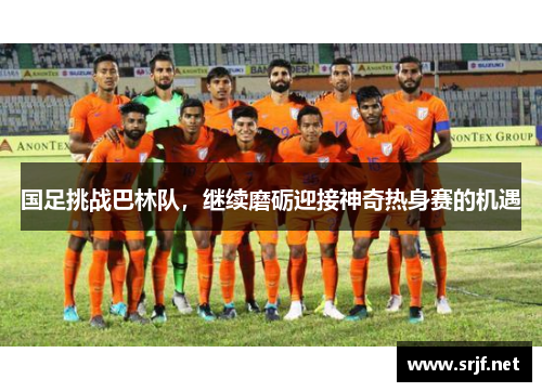 国足挑战巴林队，继续磨砺迎接神奇热身赛的机遇